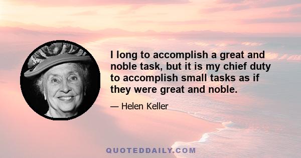 I long to accomplish a great and noble task, but it is my chief duty to accomplish small tasks as if they were great and noble.