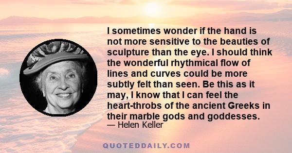 I sometimes wonder if the hand is not more sensitive to the beauties of sculpture than the eye. I should think the wonderful rhythmical flow of lines and curves could be more subtly felt than seen. Be this as it may, I