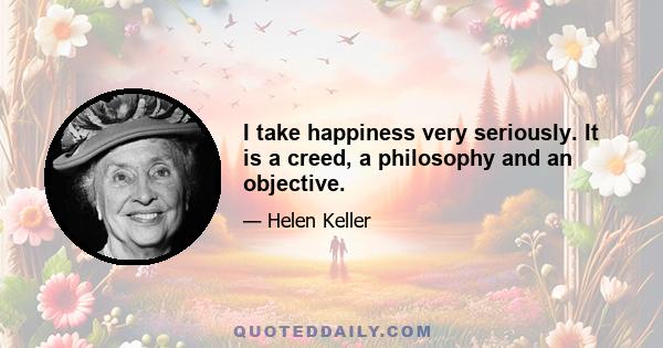 I take happiness very seriously. It is a creed, a philosophy and an objective.