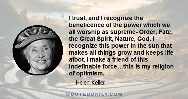 I trust, and I recognize the beneficence of the power which we all worship as supreme- Order, Fate, the Great Spirit, Nature, God. I recognize this power in the sun that makes all things grow and keeps life afoot. I