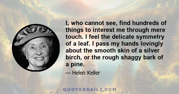 I, who cannot see, find hundreds of things to interest me through mere touch. I feel the delicate symmetry of a leaf. I pass my hands lovingly about the smooth skin of a silver birch, or the rough shaggy bark of a pine.