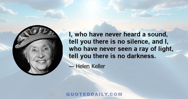 I, who have never heard a sound, tell you there is no silence, and I, who have never seen a ray of light, tell you there is no darkness.