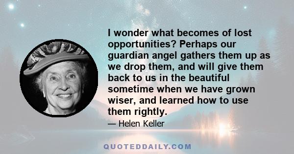 I wonder what becomes of lost opportunities? Perhaps our guardian angel gathers them up as we drop them, and will give them back to us in the beautiful sometime when we have grown wiser, and learned how to use them