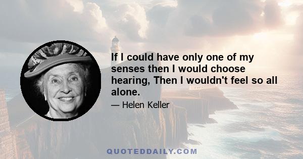 If I could have only one of my senses then I would choose hearing, Then I wouldn't feel so all alone.