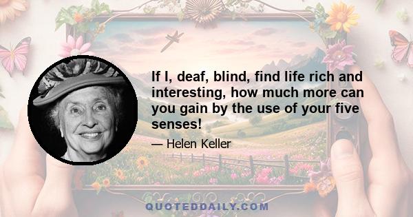 If I, deaf, blind, find life rich and interesting, how much more can you gain by the use of your five senses!