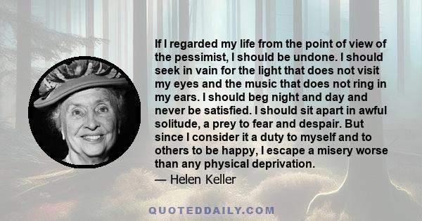 If I regarded my life from the point of view of the pessimist, I should be undone. I should seek in vain for the light that does not visit my eyes and the music that does not ring in my ears. I should beg night and day