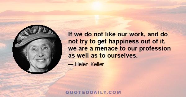 If we do not like our work, and do not try to get happiness out of it, we are a menace to our profession as well as to ourselves.