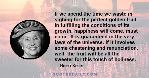 If we spend the time we waste in sighing for the perfect golden fruit in fulfilling the conditions of its growth, happiness will come, must come. It is guaranteed in the very laws of the universe. If it involves some