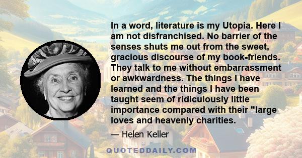 In a word, literature is my Utopia. Here I am not disfranchised. No barrier of the senses shuts me out from the sweet, gracious discourse of my book-friends. They talk to me without embarrassment or awkwardness. The