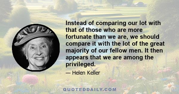 Instead of comparing our lot with that of those who are more fortunate than we are, we should compare it with the lot of the great majority of our fellow men. It then appears that we are among the privileged.