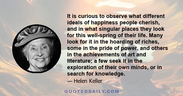 It is curious to observe what different ideals of happiness people cherish, and in what singular places they look for this well-spring of their life. Many look for it in the hoarding of riches, some in the pride of