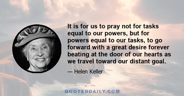 It is for us to pray not for tasks equal to our powers, but for powers equal to our tasks, to go forward with a great desire forever beating at the door of our hearts as we travel toward our distant goal.