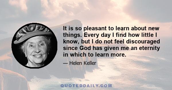 It is so pleasant to learn about new things. Every day I find how little I know, but I do not feel discouraged since God has given me an eternity in which to learn more.