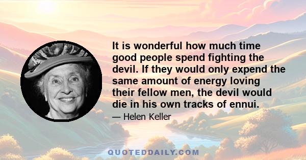 It is wonderful how much time good people spend fighting the devil. If they would only expend the same amount of energy loving their fellow men, the devil would die in his own tracks of ennui.