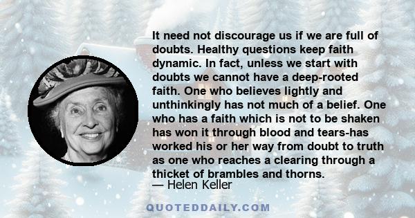 It need not discourage us if we are full of doubts. Healthy questions keep faith dynamic. In fact, unless we start with doubts we cannot have a deep-rooted faith. One who believes lightly and unthinkingly has not much