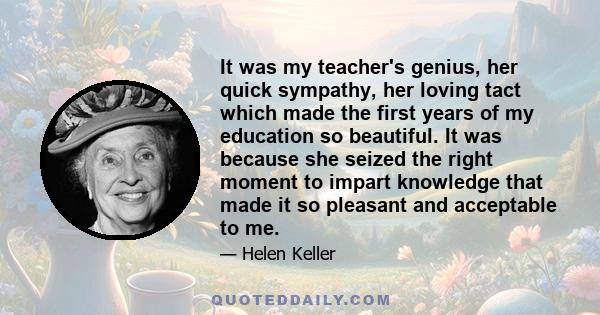 It was my teacher's genius, her quick sympathy, her loving tact which made the first years of my education so beautiful. It was because she seized the right moment to impart knowledge that made it so pleasant and