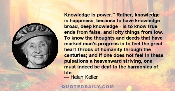 Knowledge is power. Rather, knowledge is happiness, because to have knowledge - broad, deep knowledge - is to know true ends from false, and lofty things from low. To know the thoughts and deeds that have marked man's