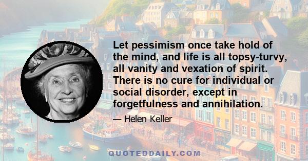 Let pessimism once take hold of the mind, and life is all topsy-turvy, all vanity and vexation of spirit. There is no cure for individual or social disorder, except in forgetfulness and annihilation.