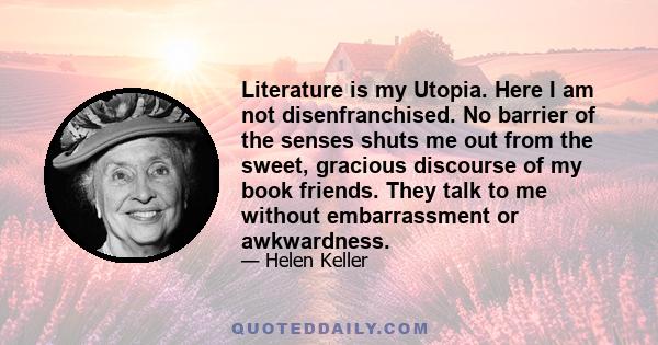 Literature is my Utopia. Here I am not disenfranchised. No barrier of the senses shuts me out from the sweet, gracious discourse of my book friends. They talk to me without embarrassment or awkwardness.