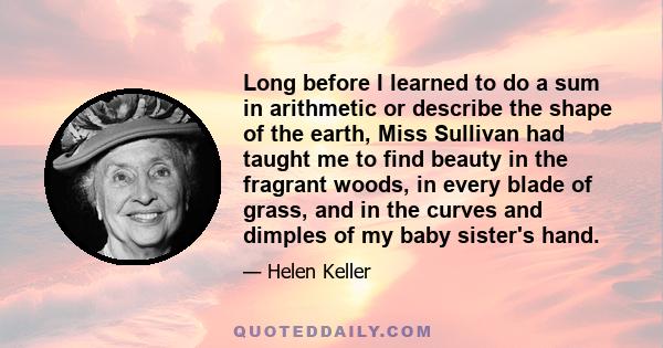 Long before I learned to do a sum in arithmetic or describe the shape of the earth, Miss Sullivan had taught me to find beauty in the fragrant woods, in every blade of grass, and in the curves and dimples of my baby