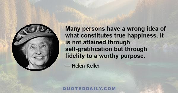 Many persons have a wrong idea of what constitutes true happiness. It is not attained through self-gratification but through fidelity to a worthy purpose.