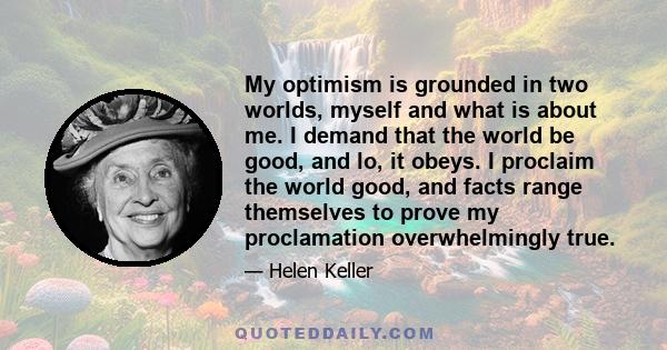 My optimism is grounded in two worlds, myself and what is about me. I demand that the world be good, and lo, it obeys. I proclaim the world good, and facts range themselves to prove my proclamation overwhelmingly true.