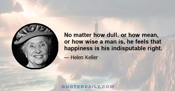 No matter how dull, or how mean, or how wise a man is, he feels that happiness is his indisputable right.