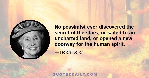 No pessimist ever discovered the secret of the stars, or sailed to an uncharted land, or opened a new doorway for the human spirit.