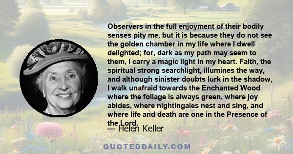 Observers in the full enjoyment of their bodily senses pity me, but it is because they do not see the golden chamber in my life where I dwell delighted; for, dark as my path may seem to them, I carry a magic light in my 