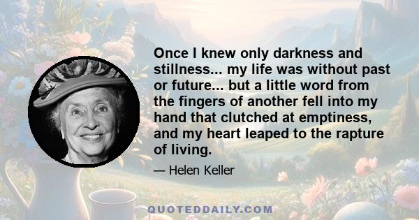 Once I knew only darkness and stillness... my life was without past or future... but a little word from the fingers of another fell into my hand that clutched at emptiness, and my heart leaped to the rapture of living.