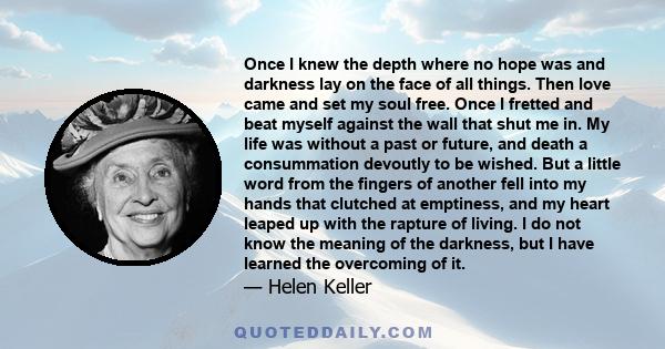 Once I knew the depth where no hope was and darkness lay on the face of all things. Then love came and set my soul free. Once I fretted and beat myself against the wall that shut me in. My life was without a past or