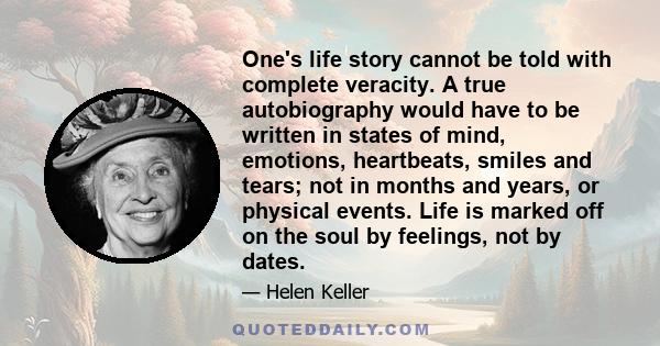 One's life story cannot be told with complete veracity. A true autobiography would have to be written in states of mind, emotions, heartbeats, smiles and tears; not in months and years, or physical events. Life is