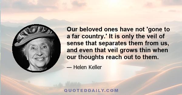 Our beloved ones have not 'gone to a far country.' It is only the veil of sense that separates them from us, and even that veil grows thin when our thoughts reach out to them.