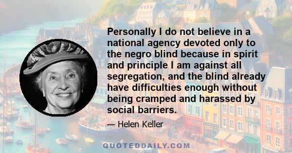 Personally I do not believe in a national agency devoted only to the negro blind because in spirit and principle I am against all segregation, and the blind already have difficulties enough without being cramped and