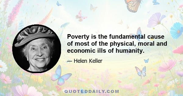 Poverty is the fundamental cause of most of the physical, moral and economic ills of humanity.