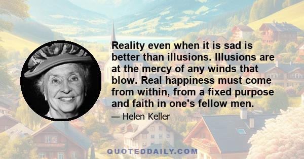 Reality even when it is sad is better than illusions. Illusions are at the mercy of any winds that blow. Real happiness must come from within, from a fixed purpose and faith in one's fellow men.