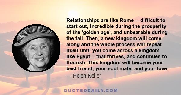 Relationships are like Rome -- difficult to start out, incredible during the prosperity of the 'golden age', and unbearable during the fall. Then, a new kingdom will come along and the whole process will repeat itself