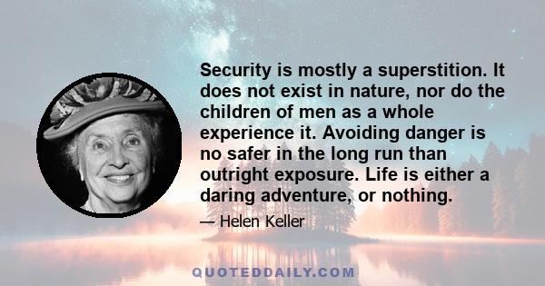 Security is mostly a superstition. It does not exist in nature, nor do the children of men as a whole experience it. Avoiding danger is no safer in the long run than outright exposure. Life is either a daring adventure, 