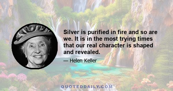 Silver is purified in fire and so are we. It is in the most trying times that our real character is shaped and revealed.