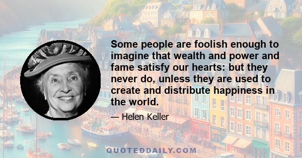 Some people are foolish enough to imagine that wealth and power and fame satisfy our hearts: but they never do, unless they are used to create and distribute happiness in the world.