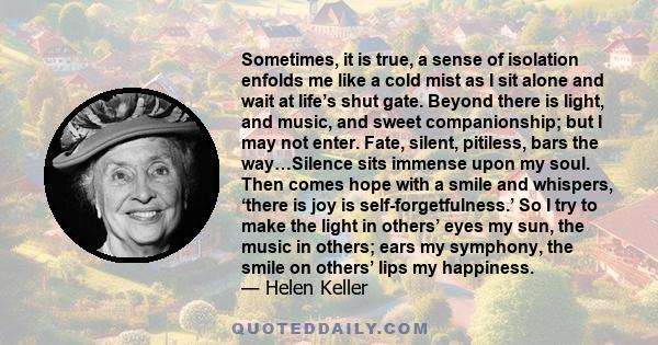 Sometimes, it is true, a sense of isolation enfolds me like a cold mist as I sit alone and wait at life’s shut gate. Beyond there is light, and music, and sweet companionship; but I may not enter. Fate, silent,