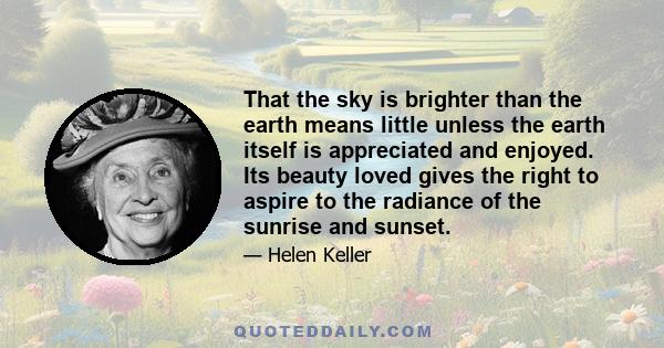 That the sky is brighter than the earth means little unless the earth itself is appreciated and enjoyed. Its beauty loved gives the right to aspire to the radiance of the sunrise and sunset.