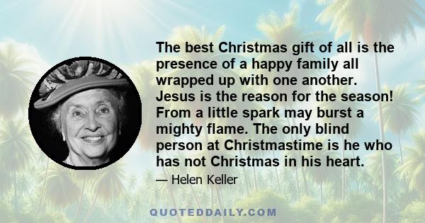 The best Christmas gift of all is the presence of a happy family all wrapped up with one another. Jesus is the reason for the season! From a little spark may burst a mighty flame. The only blind person at Christmastime