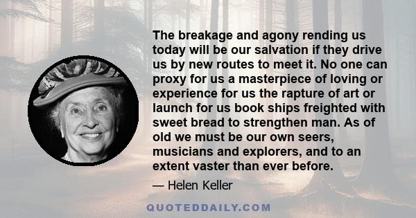 The breakage and agony rending us today will be our salvation if they drive us by new routes to meet it. No one can proxy for us a masterpiece of loving or experience for us the rapture of art or launch for us book