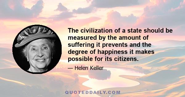 The civilization of a state should be measured by the amount of suffering it prevents and the degree of happiness it makes possible for its citizens.