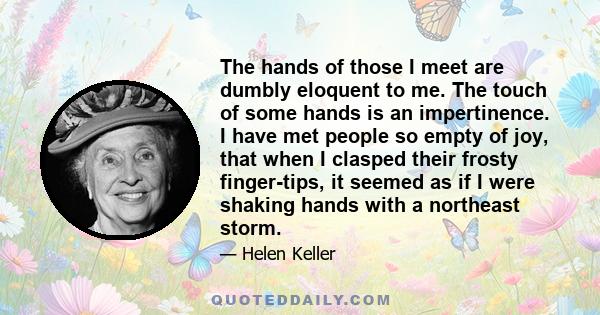 The hands of those I meet are dumbly eloquent to me. The touch of some hands is an impertinence. I have met people so empty of joy, that when I clasped their frosty finger-tips, it seemed as if I were shaking hands with 