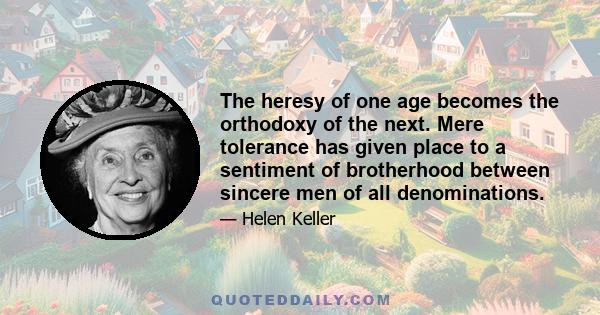 The heresy of one age becomes the orthodoxy of the next. Mere tolerance has given place to a sentiment of brotherhood between sincere men of all denominations.