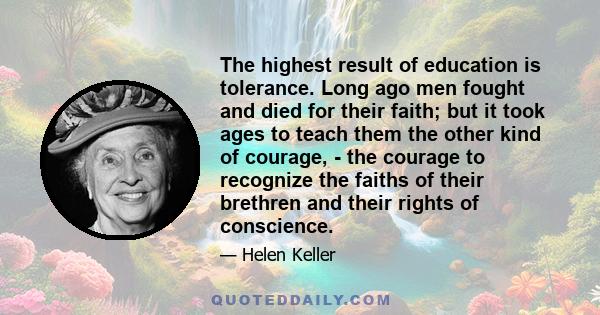 The highest result of education is tolerance. Long ago men fought and died for their faith; but it took ages to teach them the other kind of courage, - the courage to recognize the faiths of their brethren and their