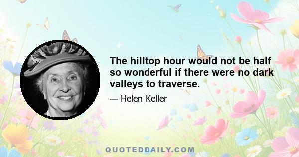 The hilltop hour would not be half so wonderful if there were no dark valleys to traverse.