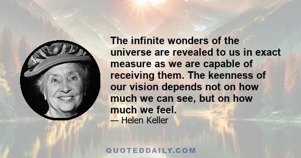 The infinite wonders of the universe are revealed to us in exact measure as we are capable of receiving them. The keenness of our vision depends not on how much we can see, but on how much we feel.